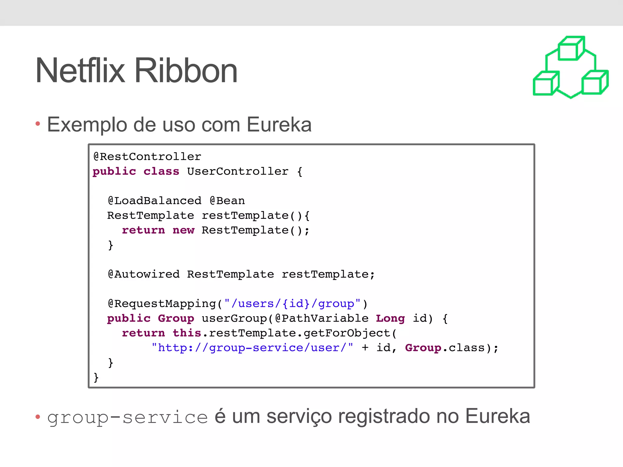 Netflix Ribbon • Exemplo de uso com Eureka • group-service é um serviço registrado no Eureka @RestController public class UserController { @LoadBalanced @Bean RestTemplate restTemplate(){ return new RestTemplate(); } @Autowired RestTemplate restTemplate; @RequestMapping("/users/{id}/group") public Group userGroup(@PathVariable Long id) { return this.restTemplate.getForObject( "http://group-service/user/" + id, Group.class); } } 