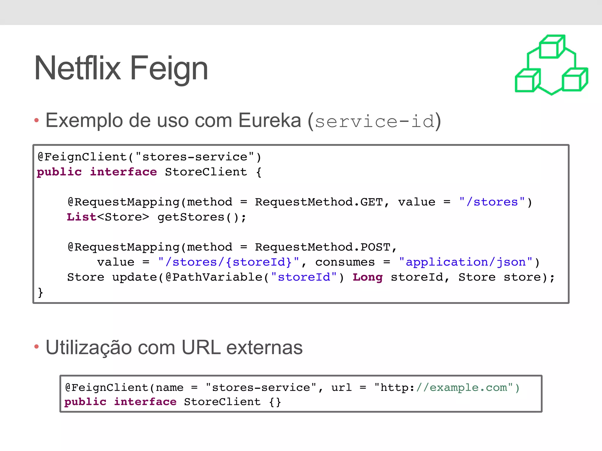 Netflix Feign • Exemplo de uso com Eureka (service-id) • Utilização com URL externas @FeignClient("stores-service") public interface StoreClient { @RequestMapping(method = RequestMethod.GET, value = "/stores") List<Store> getStores(); @RequestMapping(method = RequestMethod.POST, value = "/stores/{storeId}", consumes = "application/json") Store update(@PathVariable("storeId") Long storeId, Store store); } @FeignClient(name = "stores-service", url = "http://example.com") public interface StoreClient {} 