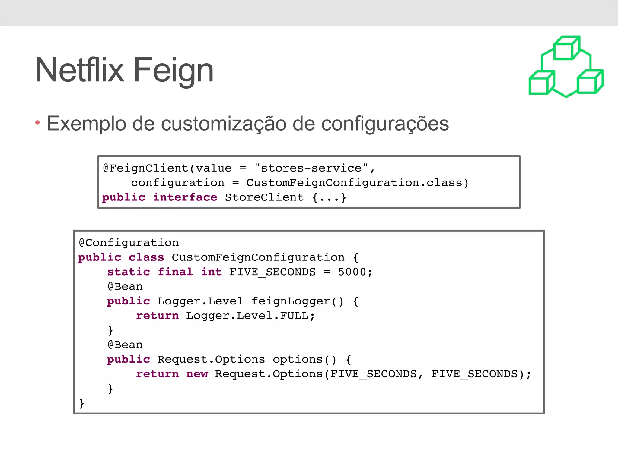 Netflix Feign • Exemplo de customização de configurações @Configuration public class CustomFeignConfiguration { static final int FIVE_SECONDS = 5000; @Bean public Logger.Level feignLogger() { return Logger.Level.FULL; } @Bean public Request.Options options() { return new Request.Options(FIVE_SECONDS, FIVE_SECONDS); } } @FeignClient(value = "stores-service", configuration = CustomFeignConfiguration.class) public interface StoreClient {...} 
