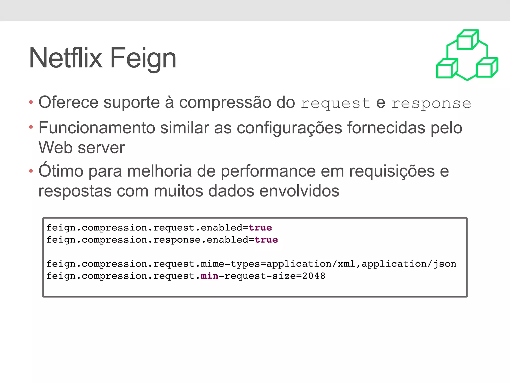 Netflix Feign • Oferece suporte à compressão do request e response • Funcionamento similar as configurações fornecidas pelo Web server • Ótimo para melhoria de performance em requisições e respostas com muitos dados envolvidos feign.compression.request.enabled=true feign.compression.response.enabled=true feign.compression.request.mime-types=application/xml,application/json feign.compression.request.min-request-size=2048 