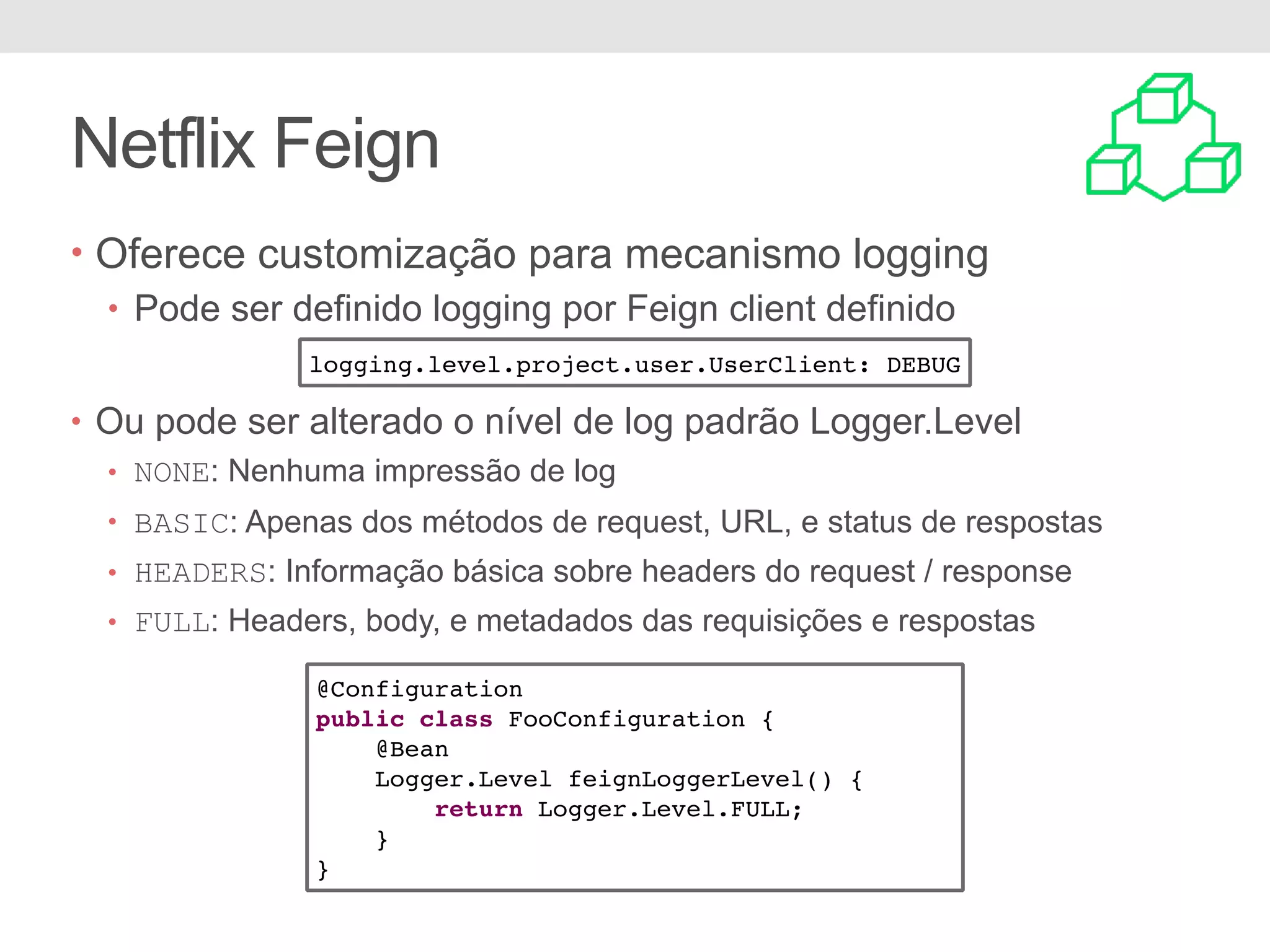 Netflix Feign • Oferece customização para mecanismo logging • Pode ser definido logging por Feign client definido • Ou pode ser alterado o nível de log padrão Logger.Level • NONE: Nenhuma impressão de log • BASIC: Apenas dos métodos de request, URL, e status de respostas • HEADERS: Informação básica sobre headers do request / response • FULL: Headers, body, e metadados das requisições e respostas logging.level.project.user.UserClient: DEBUG @Configuration public class FooConfiguration { @Bean Logger.Level feignLoggerLevel() { return Logger.Level.FULL; } } 