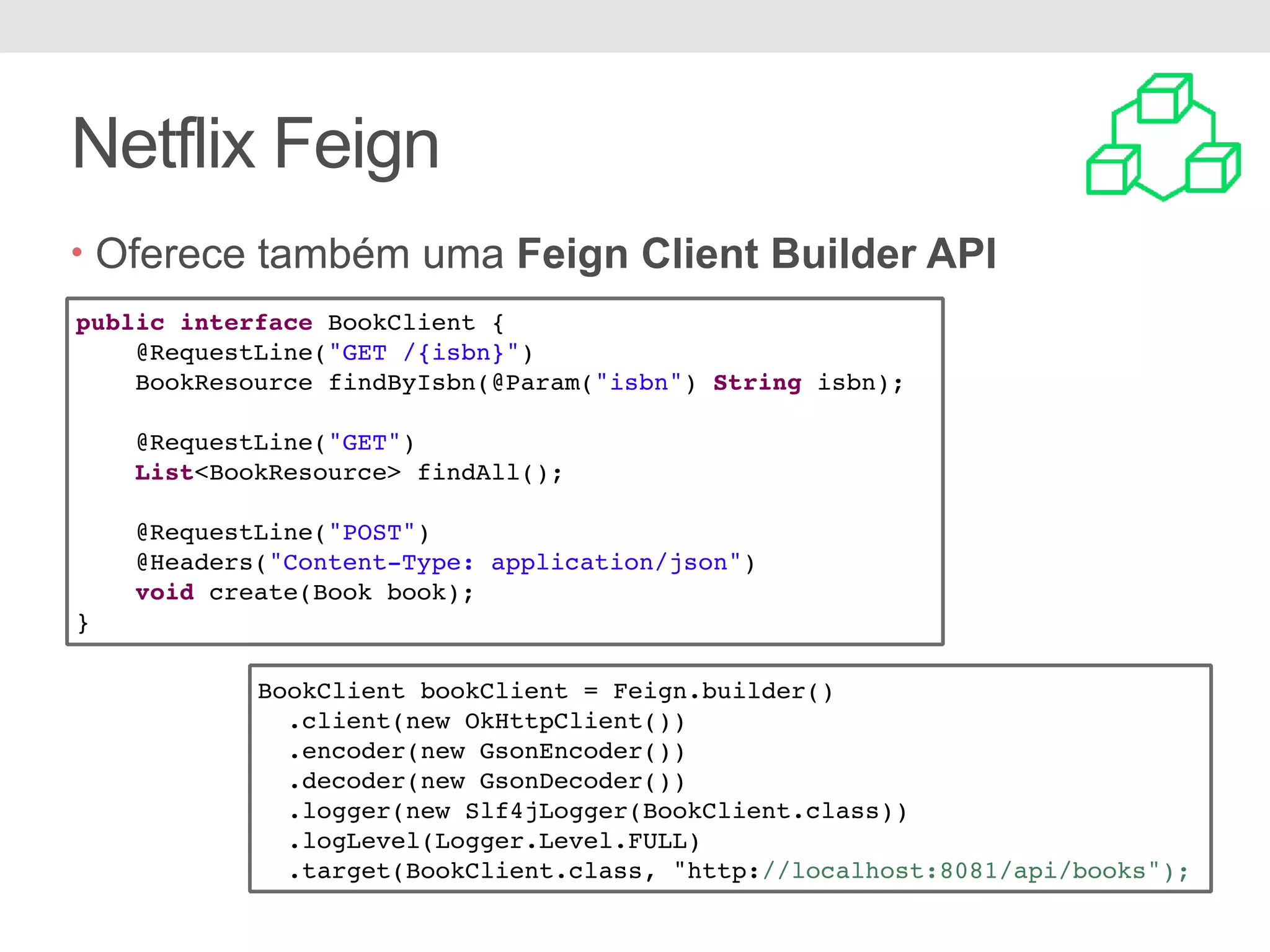 Netflix Feign • Oferece também uma Feign Client Builder API public interface BookClient { @RequestLine("GET /{isbn}") BookResource findByIsbn(@Param("isbn") String isbn); @RequestLine("GET") List<BookResource> findAll(); @RequestLine("POST") @Headers("Content-Type: application/json") void create(Book book); } BookClient bookClient = Feign.builder() .client(new OkHttpClient()) .encoder(new GsonEncoder()) .decoder(new GsonDecoder()) .logger(new Slf4jLogger(BookClient.class)) .logLevel(Logger.Level.FULL) .target(BookClient.class, "http://localhost:8081/api/books"); 