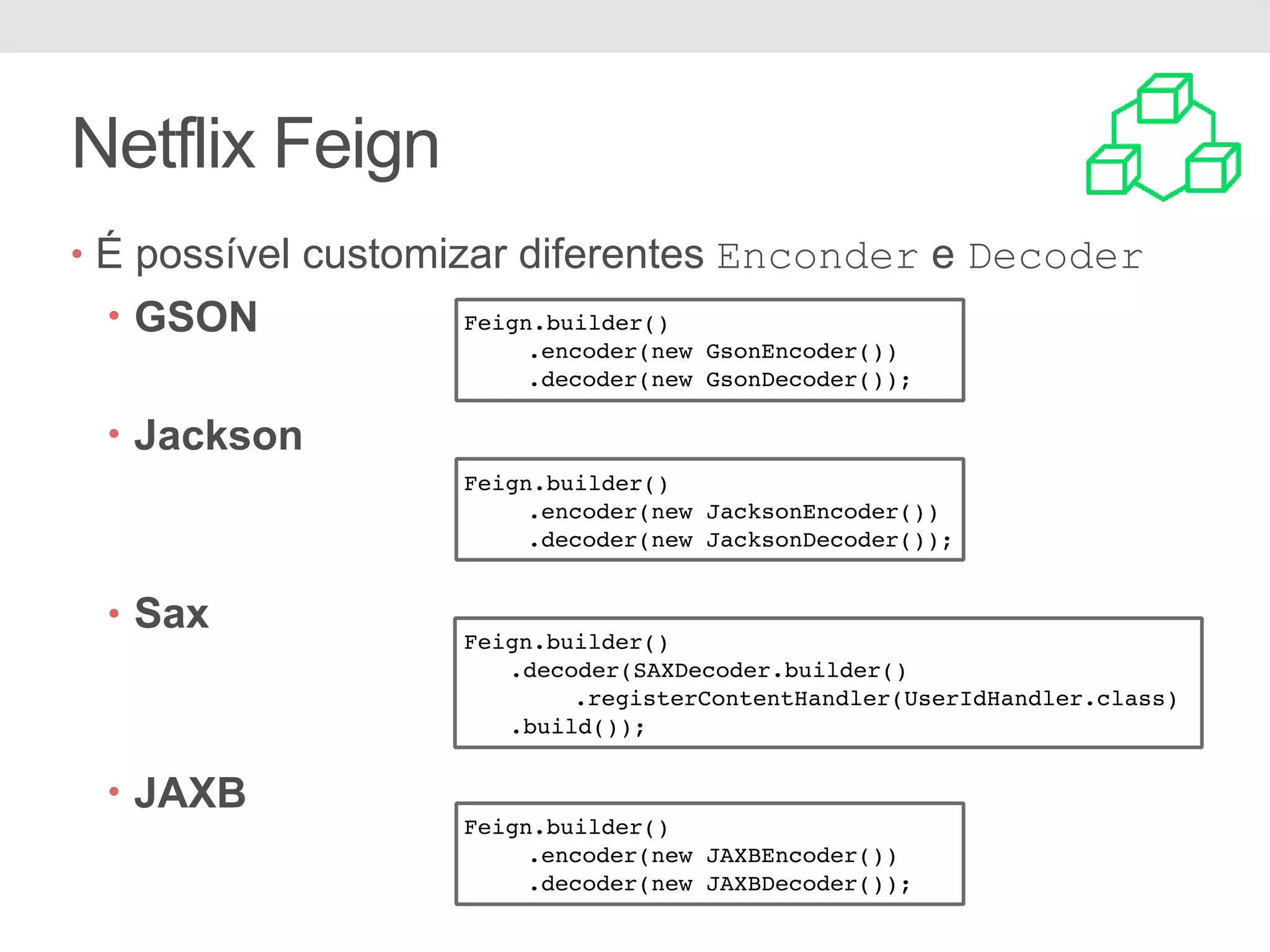 Netflix Feign • É possível customizar diferentes Enconder e Decoder • GSON • Jackson • Sax • JAXB Feign.builder() .encoder(new GsonEncoder()) .decoder(new GsonDecoder()); Feign.builder() .encoder(new JacksonEncoder()) .decoder(new JacksonDecoder()); Feign.builder() .decoder(SAXDecoder.builder() .registerContentHandler(UserIdHandler.class) .build()); Feign.builder() .encoder(new JAXBEncoder()) .decoder(new JAXBDecoder()); 