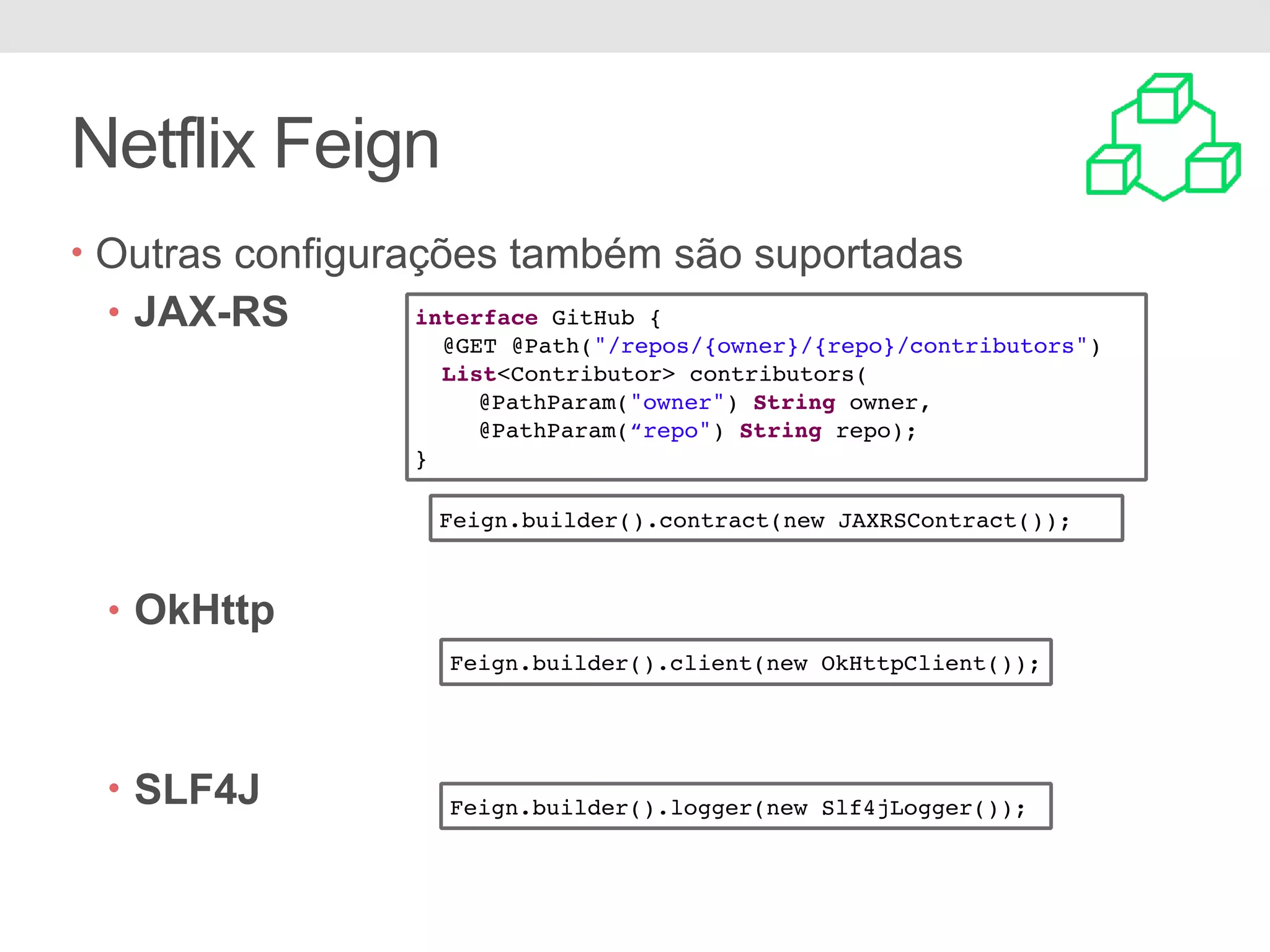 Netflix Feign • Outras configurações também são suportadas • JAX-RS • OkHttp • SLF4J Feign.builder().contract(new JAXRSContract()); Feign.builder().client(new OkHttpClient()); Feign.builder().logger(new Slf4jLogger()); interface GitHub { @GET @Path("/repos/{owner}/{repo}/contributors") List<Contributor> contributors( @PathParam("owner") String owner, @PathParam(“repo") String repo); } 
