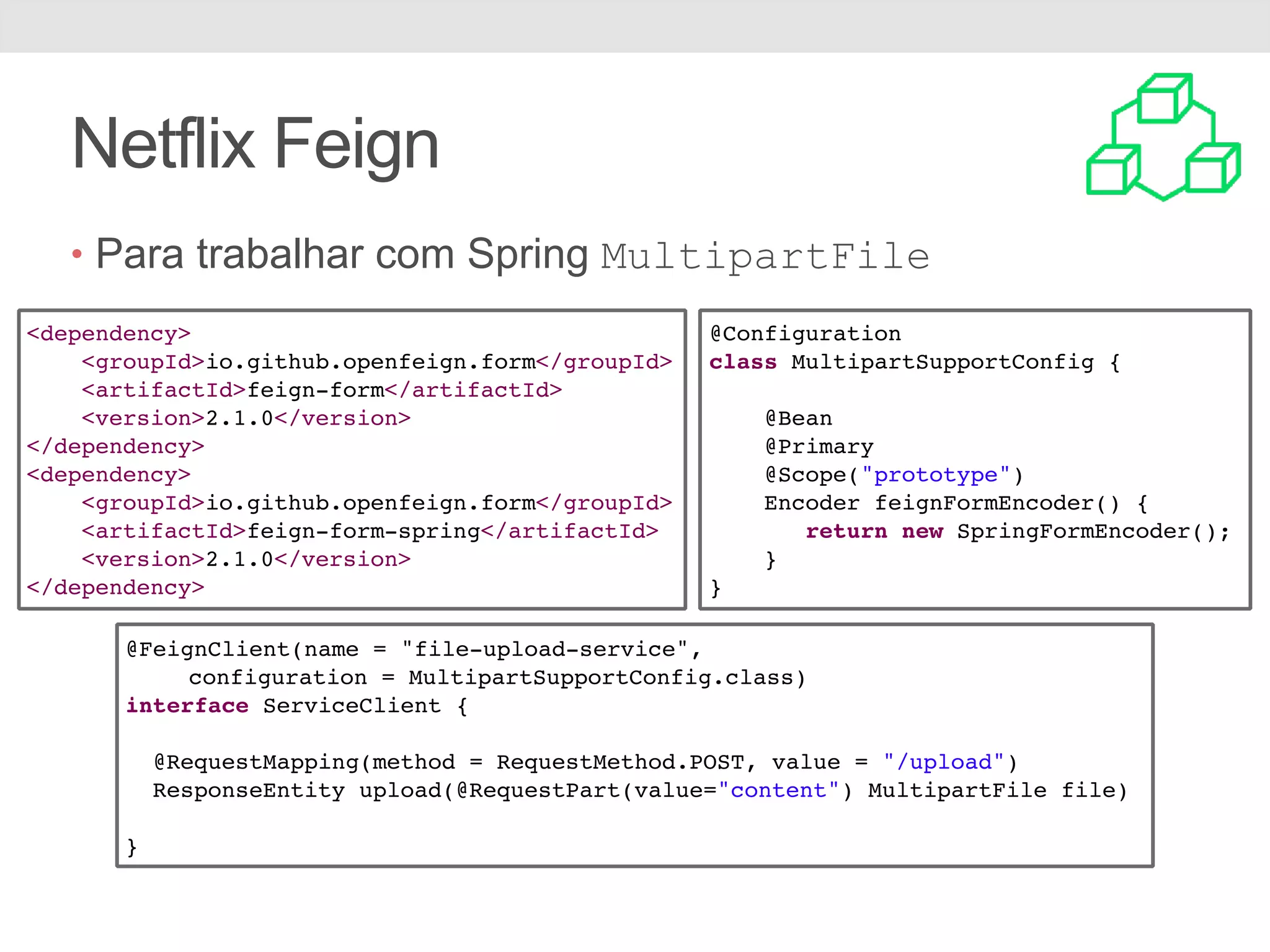 Netflix Feign • Para trabalhar com Spring MultipartFile <dependency> <groupId>io.github.openfeign.form</groupId> <artifactId>feign-form</artifactId> <version>2.1.0</version> </dependency> <dependency> <groupId>io.github.openfeign.form</groupId> <artifactId>feign-form-spring</artifactId> <version>2.1.0</version> </dependency> @Configuration class MultipartSupportConfig { @Bean @Primary @Scope("prototype") Encoder feignFormEncoder() { return new SpringFormEncoder(); } } @FeignClient(name = "file-upload-service", configuration = MultipartSupportConfig.class) interface ServiceClient { @RequestMapping(method = RequestMethod.POST, value = "/upload") ResponseEntity upload(@RequestPart(value="content") MultipartFile file) } 