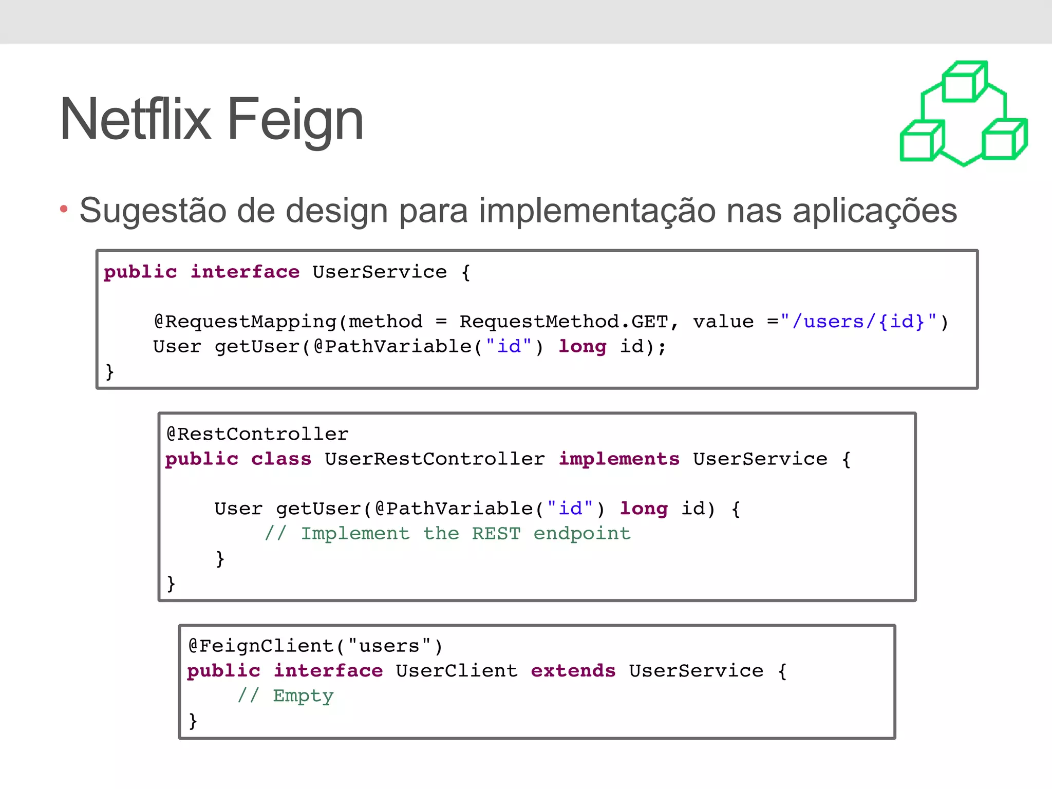 Netflix Feign • Sugestão de design para implementação nas aplicações public interface UserService { @RequestMapping(method = RequestMethod.GET, value ="/users/{id}") User getUser(@PathVariable("id") long id); } @RestController public class UserRestController implements UserService { User getUser(@PathVariable("id") long id) { // Implement the REST endpoint } } @FeignClient("users") public interface UserClient extends UserService { // Empty } 