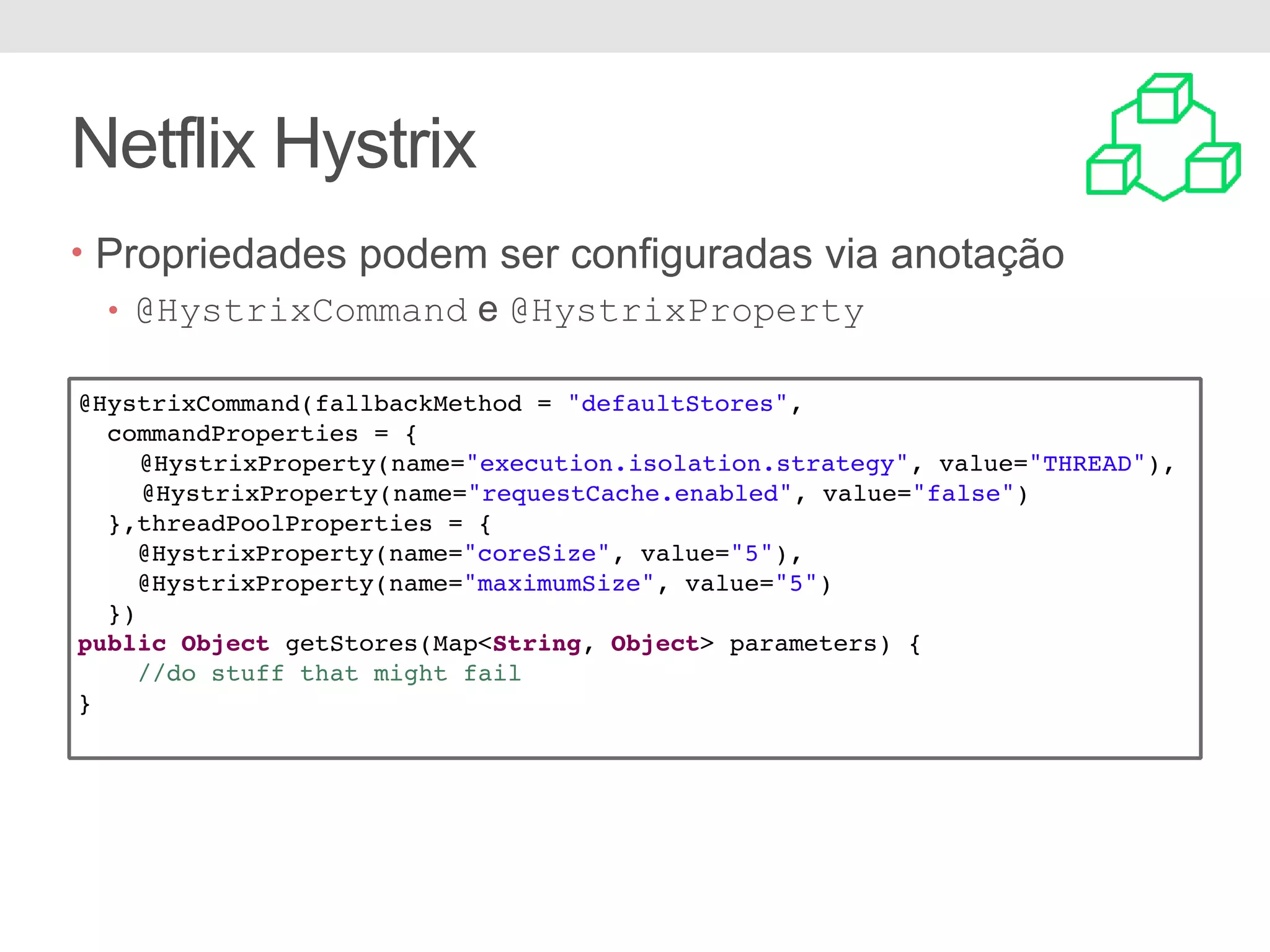 Netflix Hystrix • Propriedades podem ser configuradas via anotação • @HystrixCommand e @HystrixProperty @HystrixCommand(fallbackMethod = "defaultStores", commandProperties = { @HystrixProperty(name="execution.isolation.strategy", value="THREAD"), @HystrixProperty(name="requestCache.enabled", value="false") },threadPoolProperties = { @HystrixProperty(name="coreSize", value="5"), @HystrixProperty(name="maximumSize", value="5") }) public Object getStores(Map<String, Object> parameters) { //do stuff that might fail } 