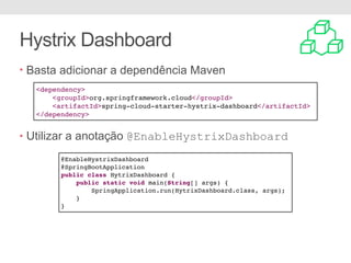 Hystrix Dashboard
• Basta adicionar a dependência Maven
• Utilizar a anotação @EnableHystrixDashboard
<dependency>
<groupId>org.springframework.cloud</groupId>
<artifactId>spring-cloud-starter-hystrix-dashboard</artifactId>
</dependency>
@EnableHystrixDashboard
@SpringBootApplication
public class HytrixDashboard {
public static void main(String[] args) {
SpringApplication.run(HytrixDashboard.class, args);
}
}
 