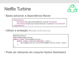 Netflix Turbine
• Basta adicionar a dependência Maven
• Utilizar a anotação @EnableTurbine
• Pode ser utilizando em conjunto Hystrix Dashboard
<dependency>
<groupId>org.springframework.cloud</groupId>
<artifactId>spring-cloud-starter-turbine</artifactId>
</dependency>
@EnableTurbine
@SpringBootApplication
public class TurbineApplication {
public static void main(String[] args) {
SpringApplication.run(TurbineApplication.class, args);
}
}
 