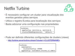 Netflix Turbine
• É necessário configurar um cluster para visualização dos
eventos gerados pelos serviços
• Utiliza o registro Eureka para localização dos serviços
• Basta adicionar uma configuração nas propriedades
• Pode ser definido diferentes configurações de clusters (views)
• http://turbine.sever/turbine.stream?cluster=<CLUSTERNAME>
turbine:
appConfig: service-a, service-b
clusterNameExpression: "'default'"
turbine:
aggregator:
clusterConfig: STORE
appConfig: customers,stores,ui,admin
 