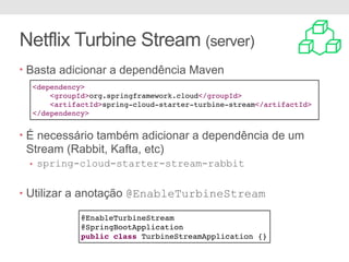 Netflix Turbine Stream (server)
• Basta adicionar a dependência Maven
• É necessário também adicionar a dependência de um
Stream (Rabbit, Kafta, etc)
• spring-cloud-starter-stream-rabbit
• Utilizar a anotação @EnableTurbineStream
<dependency>
<groupId>org.springframework.cloud</groupId>
<artifactId>spring-cloud-starter-turbine-stream</artifactId>
</dependency>
@EnableTurbineStream
@SpringBootApplication
public class TurbineStreamApplication {}
 