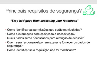 Principais requisitos de segurança?
• Como identificar as permissões que serão manipuladas?
• Como a informação será codificada e decodificada?
• Quais dados serão necessários para restrição de acesso?
• Quem será responsável por armazenar e fornecer os dados de
segurança?
• Como identificar se a requisição não foi modificada?
“Stop bad guys from accessing your resources"
 