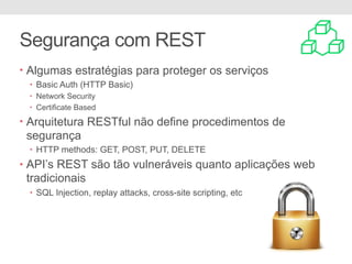 Segurança com REST
• Algumas estratégias para proteger os serviços
• Basic Auth (HTTP Basic)
• Network Security
• Certificate Based
• Arquitetura RESTful não define procedimentos de
segurança
• HTTP methods: GET, POST, PUT, DELETE
• API’s REST são tão vulneráveis quanto aplicações web
tradicionais
• SQL Injection, replay attacks, cross-site scripting, etc
 