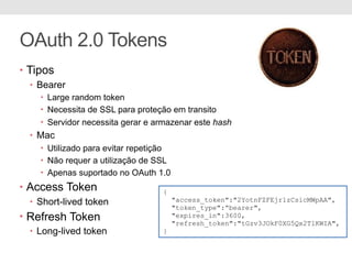 OAuth 2.0 Tokens
• Tipos
• Bearer
• Large random token
• Necessita de SSL para proteção em transito
• Servidor necessita gerar e armazenar este hash
• Mac
• Utilizado para evitar repetição
• Não requer a utilização de SSL
• Apenas suportado no OAuth 1.0
• Access Token
• Short-lived token
• Refresh Token
• Long-lived token
{
"access_token":"2YotnFZFEjr1zCsicMWpAA",
"token_type":“bearer",
"expires_in":3600,
"refresh_token":"tGzv3JOkF0XG5Qx2TlKWIA",
}
 