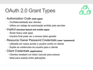 OAuth 2.0 Grant Types
• Authorization Code (web apps)
• Confidencialidade aos clientes
• Utiliza um código de autorização emitido pelo servidor
• Implicit (browser-based and mobile apps)
• Script heavy web apps
• Usuário final pode ver o access token gerado
• Resource Owner Password Credentials (user / password)
• Utilizado em casos aonde o usuário confia no cliente
• Expõe as credenciais do usuário para o cliente
• Client Credentials (application)
• Clientes recebem um token (secret) para acesso
• Ideal para acesso entre aplicações
 