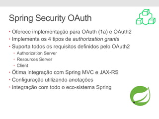 Spring Security OAuth
• Oferece implementação para OAuth (1a) e OAuth2
• Implementa os 4 tipos de authorization grants
• Suporta todos os requisitos definidos pelo OAuth2
• Authorization Server
• Resources Server
• Client
• Ótima integração com Spring MVC e JAX-RS
• Configuração utilizando anotações
• Integração com todo o eco-sistema Spring
 
