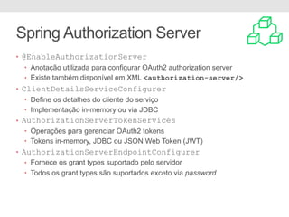 Spring Authorization Server
• @EnableAuthorizationServer
• Anotação utilizada para configurar OAuth2 authorization server
• Existe também disponível em XML <authorization-server/>
• ClientDetailsServiceConfigurer
• Define os detalhes do cliente do serviço
• Implementação in-memory ou via JDBC
• AuthorizationServerTokenServices
• Operações para gerenciar OAuth2 tokens
• Tokens in-memory, JDBC ou JSON Web Token (JWT)
• AuthorizationServerEndpointConfigurer
• Fornece os grant types suportado pelo servidor
• Todos os grant types são suportados exceto via password
 