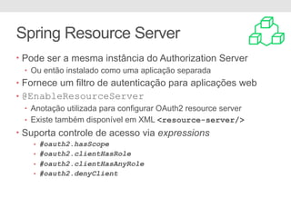 Spring Resource Server
• Pode ser a mesma instância do Authorization Server
• Ou então instalado como uma aplicação separada
• Fornece um filtro de autenticação para aplicações web
• @EnableResourceServer
• Anotação utilizada para configurar OAuth2 resource server
• Existe também disponível em XML <resource-server/>
• Suporta controle de acesso via expressions
• #oauth2.hasScope
• #oauth2.clientHasRole
• #oauth2.clientHasAnyRole
• #oauth2.denyClient
 
