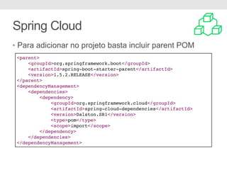 Spring Cloud
• Para adicionar no projeto basta incluir parent POM
<parent>
<groupId>org.springframework.boot</groupId>
<artifactId>spring-boot-starter-parent</artifactId>
<version>1.5.2.RELEASE</version>
</parent>
<dependencyManagement>
<dependencies>
<dependency>
<groupId>org.springframework.cloud</groupId>
<artifactId>spring-cloud-dependencies</artifactId>
<version>Dalston.SR1</version>
<type>pom</type>
<scope>import</scope>
</dependency>
</dependencies>
</dependencyManagement>
 