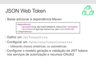 JSON Web Token
• Basta adicionar a dependência Maven
• Definir um JwtTokenStore
• Configurar um JwtAccessTokenConverter
• Utilizando chaves simétricas, ou assimétricas
• Configurar o modelo geração e validação de JWT tokens
nos serviços de autorização e recursos OAuth2
<dependency>
<groupId>org.springframework.security</groupId>
<artifactId>spring-security-jwt</artifactId>
</dependency>
 