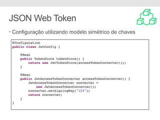 JSON Web Token
• Configuração utilizando modelo simétrico de chaves
@Configuration
public class JwtConfig {
@Bean
public TokenStore tokenStore() {
return new JwtTokenStore(accessTokenConverter());
}
@Bean
public JwtAccessTokenConverter accessTokenConverter() {
JwtAccessTokenConverter converter =
new JwtAccessTokenConverter();
converter.setSigningKey("123");
return converter;
}
}
 