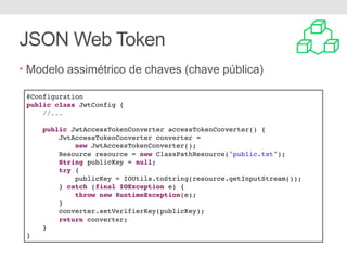 JSON Web Token
• Modelo assimétrico de chaves (chave pública)
@Configuration
public class JwtConfig {
//...
public JwtAccessTokenConverter accessTokenConverter() {
JwtAccessTokenConverter converter =
new JwtAccessTokenConverter();
Resource resource = new ClassPathResource("public.txt");
String publicKey = null;
try {
publicKey = IOUtils.toString(resource.getInputStream());
} catch (final IOException e) {
throw new RuntimeException(e);
}
converter.setVerifierKey(publicKey);
return converter;
}
}
 