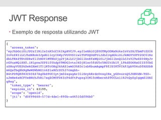JWT Response
• Exemplo de resposta utilizando JWT
{
"access_token":
"eyJhbGciOiJSUzI1NiIsInR5cCI6IkpXVCJ9.eyJleHAiOjE0OTMyODMxNzksInVzZXJfbmFtZSI6
InVzZXIiLCJhdXRob3JpdGllcyI6WyJVU0VSIiwiTUFOQUdFUiJdLCJqdGkiOiJkMGY5OTY2OC01Nz
dkLTRkZTEtODkwYi1hNDY1MTBkZjg2YjAiLCJjbGllbnRfaWQiOiJjbGllbnQiLCJzY29wZSI6WyJv
cGVuaWQiXX0.iH1pnwJZPZi05hdpY9MDGIvtx34Dj8lxc5fdU5c5NCCtUblT_L9kdZO6NaOIIZffbG
zSHoyVUEZkSwkGXm6lT1jRTcOHq2khAZlwmO3hN3c1xb8bumAgmpF8fJSIKTVIkFJpbVO4uDfHSSbB
m6QsTbqHkNgNwWSWbNG1n6ZlsHCcZCh37cmgbh-
B4tPD9QEfH3CSI6Z7AgUbS9UCIytjm02sgxgAr3liOcykRrdcOvxgIBx_yGDvornQ5JOBVdW-TS0-
uJmHe6sHCFYeBNchJhRi7xqZCMYFD6IcP4dftPupzg3IMl5oWberxhZTCCLoi18JtQyZgIgqmSlOAI
q8wg",
"token_type": "bearer",
"expires_in": 43199,
"scope": "openid",
"jti": "d0f99668-577d-4de1-890b-a46510df86b0"
}
 