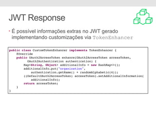JWT Response
• É possível informações extras no JWT gerado
implementando customizações via TokenEnhancer
public class CustomTokenEnhancer implements TokenEnhancer {
@Override
public OAuth2AccessToken enhance(OAuth2AccessToken accessToken,
OAuth2Authentication authentication) {
Map<String, Object> additionalInfo = new HashMap<>();
additionalInfo.put("organization",
authentication.getName() + randomAlphabetic(4));
((DefaultOAuth2AccessToken) accessToken).setAdditionalInformation(
additionalInfo);
return accessToken;
}
}
 