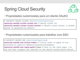 Spring Cloud Security
• Propriedades customizadas para um cliente OAuth2
• PPro
• Propriedades customizadas para trabalhar com SSO
# SECURITY OAUTH2 CLIENT (OAuth2ClientProperties)
security.oauth2.client.client-id= # OAuth2 client id.
security.oauth2.client.client-secret= # OAuth2 client secret. A random
secret is generated by default
# SECURITY OAUTH2 SSO (OAuth2SsoProperties)
security.oauth2.sso.filter-order= # Filter order to apply if not
providing an explicit WebSecurityConfigurerAdapter
security.oauth2.sso.login-path=/login # Path to the login page, i.e.
the one that triggers the redirect to the OAuth2 Authorization Server
 