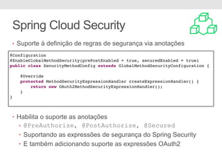 • Suporte à definição de regras de segurança via anotações
• Habilita o suporte as anotações
• @PreAuthorize, @PostAuthorize, @Secured
• Suportando as expressões de segurança do Spring Security
• E também adicionando suporte as expressões OAuth2
Spring Cloud Security
@Configuration
@EnableGlobalMethodSecurity(prePostEnabled = true, securedEnabled = true)
public class SecurityMethodConfig extends GlobalMethodSecurityConfiguration {
@Override
protected MethodSecurityExpressionHandler createExpressionHandler() {
return new OAuth2MethodSecurityExpressionHandler();
}
}
 