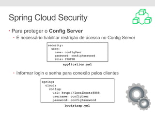 Spring Cloud Security
• Para proteger o Config Server
• É necessário habilitar restrição de acesso no Config Server
• Informar login e senha para conexão pelos clientes
security:
user:
name: configUser
password: configPassword
role: SYSTEM
spring:
cloud:
config:
uri: http://localhost:8888
username: configUser
password: configPassword
application.yml
bootstrap.yml
 