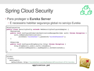 Spring Cloud Security
• Para proteger o Eureka Server
• É necessário habilitar segurança global no serviço Eureka
@Configuration
public class SecurityConfig extends WebSecurityConfigurerAdapter {
@Autowired
public void configureGlobal(AuthenticationManagerBuilder auth) throws Exception {
auth.inMemoryAuthentication()
.withUser("eurekaUser").password("eurekaPassword");
}
@Override
public void configure(HttpSecurity http) throws Exception {
http.httpBasic().and().csrf().disable()
.authorizeRequests().anyRequest().authenticated();
}
}
eureka:
client:
serviceUrl:
defaultZone: http://eurekaUser:eurekaPassword@localhost:8761/eureka
application.yml
 