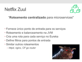 Netflix Zuul
“Roteamento centralizado para microservices"
• Fornece único ponto de entrada para os serviços
• Roteamento e balanceamento na JVM
• Cria uma rota para cada serviço no Eureka
• Define filtros para pontos de entrada
• Similar outros roteamentos
• httpd, nginx, CF go router
 