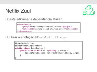 Netflix Zuul
• Basta adicionar a dependência Maven
• Utilizar a anotação @EnableZuulProxy
<dependency>
<groupId>org.springframework.cloud</groupId>
<artifactId>spring-cloud-starter-zuul</artifactId>
</dependency>
@EnableZuulProxy
@SpringBootApplication
public class ZuulServer {
public static void main(String[] args) {
SpringApplication.run(ZuulServer.class, args);
}
}
 