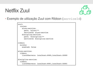 Netflix Zuul
• Exemplo de utilização Zuul com Ribbon (serviceId)
zuul:
routes:
aluno-service:
path: /aluno/**
serviceId: aluno-service
disciplina-service:
path: /disciplina/**
serviceId: disciplina-service
ribbon:
eureka:
enabled: false
aluno-service:
ribbon:
listOfServers: localhost:8080,localhost:18080
disciplina-service:
ribbon:
listOfServers: localhost:8081,localhost:18081
 