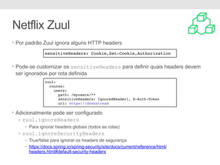 Netflix Zuul
• Por padrão Zuul ignora alguns HTTP headers
• Pode-se customizar os sensitiveHeaders para definir quais headers devem
ser ignorados por rota definida
• Adicionalmente pode ser configurado
• zuul.ignoreHeaders
• Para ignorar headers globais (todos as rotas)
• zuul.ignoreSecurityHeaders
• True/false para ignorar os headers de segurança
• https://docs.spring.io/spring-security/site/docs/current/reference/html/
headers.html#default-security-headers
sensitiveHeaders: Cookie,Set-Cookie,Authorization
zuul:
routes:
users:
path: /myusers/**
sensitiveHeaders: IgnoredHeader1, X-Auth-Token
url: https://downstream
 
