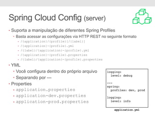 Spring Cloud Config (server)
• Suporta a manipulação de diferentes Spring Profiles
• Basta acessar as configurações via HTTP REST no seguinte formato
• /{application}/{profile}[/{label}]
• /{application}-{profile}.yml
• /{label}/{application}-{profile}.yml
• /{application}-{profile}.properties
• /{label}/{application}-{profile}.properties
• YML
• Você configura dentro do próprio arquivo
• Separando por ---
• Properties
• application.properties
• application-dev.properties
• application-prod.properties
logging:
level: debug
---
spring:
profiles: dev, prod
logging:
level: info
application.yml
 