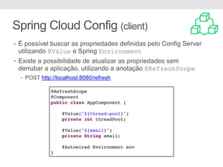 Spring Cloud Config (client)
@RefreshScope
@Component
public class AppComponent {
@Value("${thread-pool}")
private int threadPool;
@Value("${email}")
private String email;
@Autowired Environment env
}
• É possível buscar as propriedades definidas pelo Config Server
utilizando @Value e Spring Environment
• Existe a possibilidade de atualizar as propriedades sem
derrubar a aplicação, utilizando a anotação @RefreshScope
• POST http://localhost:8080/refresh
 
