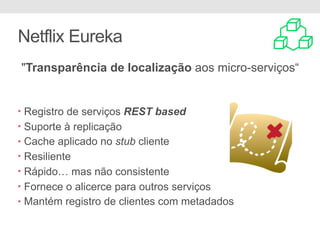 Netflix Eureka
"Transparência de localização aos micro-serviços“
• Registro de serviços REST based
• Suporte à replicação
• Cache aplicado no stub cliente
• Resiliente
• Rápido… mas não consistente
• Fornece o alicerce para outros serviços
• Mantém registro de clientes com metadados
 