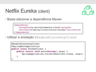 Netflix Eureka (client)
• Basta adicionar a dependência Maven
• Utilizar a anotação @EnableDiscoveryClient
<dependency>
<groupId>org.springframework.cloud</groupId>
<artifactId>spring-cloud-starter-eureka</artifactId>
</dependency>
@EnableDiscoveryClient
@SpringBootApplication
public class EurekaClient {
public static void main(String[] args) {
SpringApplication.run(EurekaClient.class, args);
}
}
 