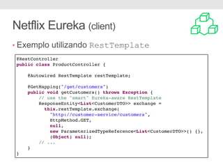 Netflix Eureka (client)
• Exemplo utilizando RestTemplate
@RestController
public class ProductController {
@Autowired RestTemplate restTemplate;
@GetMapping("/get/customers")
public void getCustomers() throws Exception {
// use the "smart" Eureka-aware RestTemplate
ResponseEntity<List<CustomerDTO>> exchange =
this.restTemplate.exchange(
"http://customer-service/customers",
HttpMethod.GET,
null,
new ParameterizedTypeReference<List<CustomerDTO>>() {},
(Object) null);
// ...
}
}
 
