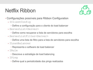 Netflix Ribbon
• Configurações possíveis para Ribbon Configuration
• IClientConfig
• Define a configuração para o cliente do load balancer
• ServerList<Server>
• Define como recuperar a lista de servidores para escolha
• ServerListFilter<Server>
• Define uma lista de filtro para a lista de servidores para escolha
• ILoanBalancer
• Representa o software de load balancer
• IRule
• Descreve a estratégia de load balancing
• IPing
• Define qual a periodicidade dos pings realizados
 