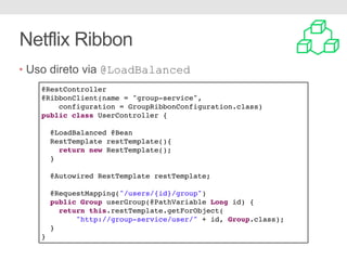 Netflix Ribbon
• Uso direto via @LoadBalanced
@RestController
@RibbonClient(name = "group-service",
configuration = GroupRibbonConfiguration.class)
public class UserController {
@LoadBalanced @Bean
RestTemplate restTemplate(){
return new RestTemplate();
}
@Autowired RestTemplate restTemplate;
@RequestMapping("/users/{id}/group")
public Group userGroup(@PathVariable Long id) {
return this.restTemplate.getForObject(
"http://group-service/user/" + id, Group.class);
}
}
 