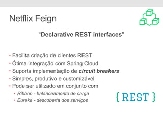 Netflix Feign
• Facilita criação de clientes REST
• Ótima integração com Spring Cloud
• Suporta implementação de circuit breakers
• Simples, produtivo e customizável
• Pode ser utilizado em conjunto com
• Ribbon - balanceamento de carga
• Eureka - descoberta dos serviços
“Declarative REST interfaces"
 
