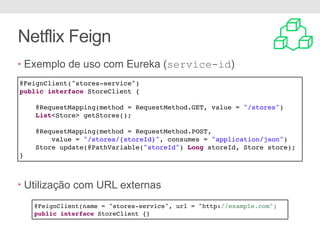 Netflix Feign
• Exemplo de uso com Eureka (service-id)
• Utilização com URL externas
@FeignClient("stores-service")
public interface StoreClient {
@RequestMapping(method = RequestMethod.GET, value = "/stores")
List<Store> getStores();
@RequestMapping(method = RequestMethod.POST,
value = "/stores/{storeId}", consumes = "application/json")
Store update(@PathVariable("storeId") Long storeId, Store store);
}
@FeignClient(name = "stores-service", url = "http://example.com")
public interface StoreClient {}
 