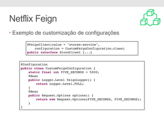 Netflix Feign
• Exemplo de customização de configurações
@Configuration
public class CustomFeignConfiguration {
static final int FIVE_SECONDS = 5000;
@Bean
public Logger.Level feignLogger() {
return Logger.Level.FULL;
}
@Bean
public Request.Options options() {
return new Request.Options(FIVE_SECONDS, FIVE_SECONDS);
}
}
@FeignClient(value = "stores-service",
configuration = CustomFeignConfiguration.class)
public interface StoreClient {...}
 