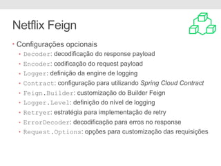 Netflix Feign
• Configurações opcionais
• Decoder: decodificação do response payload
• Encoder: codificação do request payload
• Logger: definição da engine de logging
• Contract: configuração para utilizando Spring Cloud Contract
• Feign.Builder: customização do Builder Feign
• Logger.Level: definição do nível de logging
• Retryer: estratégia para implementação de retry
• ErrorDecoder: decodificação para erros no response
• Request.Options: opções para customização das requisições
 