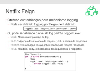 Netflix Feign
• Oferece customização para mecanismo logging
• Pode ser definido logging por Feign client definido
• Ou pode ser alterado o nível de log padrão Logger.Level
• NONE: Nenhuma impressão de log
• BASIC: Apenas dos métodos de request, URL, e status de respostas
• HEADERS: Informação básica sobre headers do request / response
• FULL: Headers, body, e metadados das requisições e respostas
logging.level.project.user.UserClient: DEBUG
@Configuration
public class FooConfiguration {
@Bean
Logger.Level feignLoggerLevel() {
return Logger.Level.FULL;
}
}
 