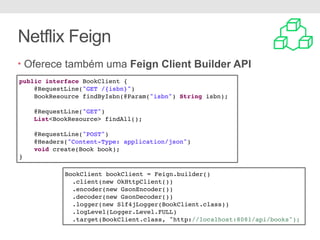 Netflix Feign
• Oferece também uma Feign Client Builder API
public interface BookClient {
@RequestLine("GET /{isbn}")
BookResource findByIsbn(@Param("isbn") String isbn);
@RequestLine("GET")
List<BookResource> findAll();
@RequestLine("POST")
@Headers("Content-Type: application/json")
void create(Book book);
}
BookClient bookClient = Feign.builder()
.client(new OkHttpClient())
.encoder(new GsonEncoder())
.decoder(new GsonDecoder())
.logger(new Slf4jLogger(BookClient.class))
.logLevel(Logger.Level.FULL)
.target(BookClient.class, "http://localhost:8081/api/books");
 