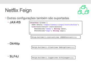 Netflix Feign
• Outras configurações também são suportadas
• JAX-RS
• OkHttp
• SLF4J
Feign.builder().contract(new JAXRSContract());
Feign.builder().client(new OkHttpClient());
Feign.builder().logger(new Slf4jLogger());
interface GitHub {
@GET @Path("/repos/{owner}/{repo}/contributors")
List<Contributor> contributors(
@PathParam("owner") String owner,
@PathParam(“repo") String repo);
}
 
